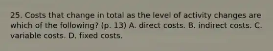 25. Costs that change in total as the level of activity changes are which of the following? (p. 13) A. direct costs. B. indirect costs. C. variable costs. D. fixed costs.