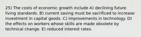 25) The costs of economic growth include A) declining future living standards. B) current saving must be sacrificed to increase investment in capital goods. C) improvements in technology. D) the effects on workers whose skills are made obsolete by technical change. E) reduced interest rates.