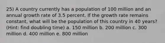 25) A country currently has a population of 100 million and an annual growth rate of 3.5 percent. If the growth rate remains constant, what will be the population of this country in 40 years? (Hint: find doubling time) a. 150 million b. 200 million c. 300 million d. 400 million e. 800 million