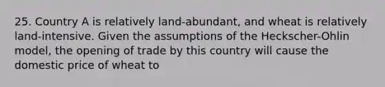 25. Country A is relatively land-abundant, and wheat is relatively land-intensive. Given the assumptions of the Heckscher-Ohlin model, the opening of trade by this country will cause the domestic price of wheat to