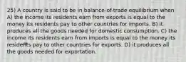 25) A country is said to be in balance-of-trade equilibrium when A) the income its residents earn from exports is equal to the money its residents pay to other countries for imports. B) it produces all the goods needed for domestic consumption. C) the income its residents earn from imports is equal to the money its residents pay to other countries for exports. D) it produces all the goods needed for exportation.