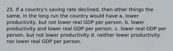 25. If a country's saving rate declined, then other things the same, in the long run the country would have a. lower productivity, but not lower real GDP per person. b. lower productivity and lower real GDP per person. c. lower real GDP per person, but not lower productivity d. neither lower productivity nor lower real GDP per person.