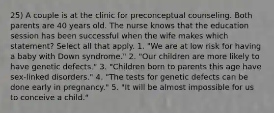 25) A couple is at the clinic for preconceptual counseling. Both parents are 40 years old. The nurse knows that the education session has been successful when the wife makes which statement? Select all that apply. 1. "We are at low risk for having a baby with Down syndrome." 2. "Our children are more likely to have genetic defects." 3. "Children born to parents this age have sex-linked disorders." 4. "The tests for genetic defects can be done early in pregnancy." 5. "It will be almost impossible for us to conceive a child."