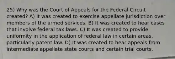 25) Why was the Court of Appeals for the Federal Circuit created? A) It was created to exercise appellate jurisdiction over members of the armed services. B) It was created to hear cases that involve federal tax laws. C) It was created to provide uniformity in the application of federal law in certain areas, particularly patent law. D) It was created to hear appeals from intermediate appellate state courts and certain trial courts.