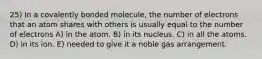 25) In a covalently bonded molecule, the number of electrons that an atom shares with others is usually equal to the number of electrons A) in the atom. B) in its nucleus. C) in all the atoms. D) in its ion. E) needed to give it a noble gas arrangement.