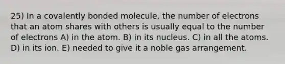 25) In a covalently bonded molecule, the number of electrons that an atom shares with others is usually equal to the number of electrons A) in the atom. B) in its nucleus. C) in all the atoms. D) in its ion. E) needed to give it a noble gas arrangement.