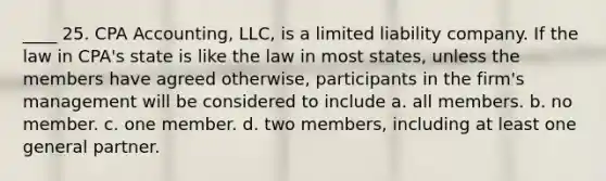 ____ 25. CPA Accounting, LLC, is a limited liability company. If the law in CPA's state is like the law in most states, unless the members have agreed otherwise, participants in the firm's management will be considered to include a. all members. b. no member. c. one member. d. two members, including at least one general partner.