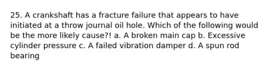 25. A crankshaft has a fracture failure that appears to have initiated at a throw journal oil hole. Which of the following would be the more likely cause?! a. A broken main cap b. Excessive cylinder pressure c. A failed vibration damper d. A spun rod bearing