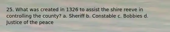 25. What was created in 1326 to assist the shire reeve in controlling the county? a. Sheriff b. Constable c. Bobbies d. Justice of the peace