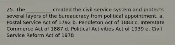 25. The __________ created the civil service system and protects several layers of the bureaucracy from political appointment. a. Postal Service Act of 1792 b. Pendleton Act of 1883 c. Interstate Commerce Act of 1887 d. Political Activities Act of 1939 e. Civil Service Reform Act of 1978