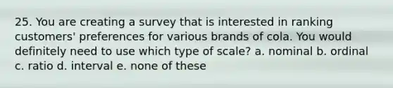 25. You are creating a survey that is interested in ranking customers' preferences for various brands of cola. You would definitely need to use which type of scale? a. nominal b. ordinal c. ratio d. interval e. none of these