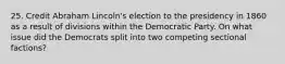 25. Credit Abraham Lincoln's election to the presidency in 1860 as a result of divisions within the Democratic Party. On what issue did the Democrats split into two competing sectional factions?