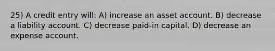 25) A credit entry will: A) increase an asset account. B) decrease a liability account. C) decrease paid-in capital. D) decrease an expense account.