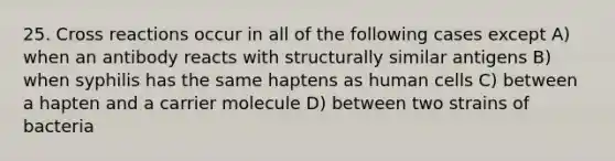 25. Cross reactions occur in all of the following cases except A) when an antibody reacts with structurally similar antigens B) when syphilis has the same haptens as human cells C) between a hapten and a carrier molecule D) between two strains of bacteria