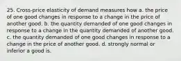 25. Cross-price elasticity of demand measures how a. the price of one good changes in response to a change in the price of another good. b. the quantity demanded of one good changes in response to a change in the quantity demanded of another good. c. the quantity demanded of one good changes in response to a change in the price of another good. d. strongly normal or inferior a good is.