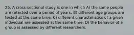 25. A cross-sectional study is one in which A) the same people are retested over a period of years. B) different age groups are tested at the same time. C) different characteristics of a given individual are assessed at the same time. D) the behavior of a group is assessed by different researchers.