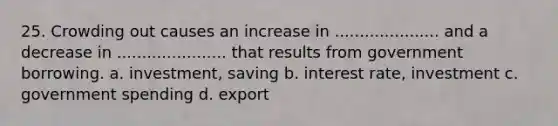 25. Crowding out causes an increase in ..................... and a decrease in ...................... that results from government borrowing. a. investment, saving b. interest rate, investment c. government spending d. export