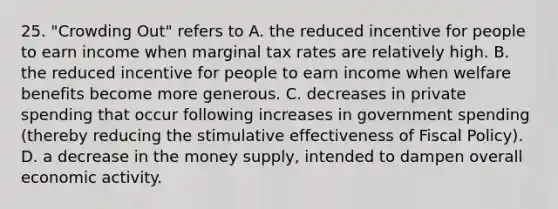 25. "Crowding Out" refers to A. the reduced incentive for people to earn income when marginal tax rates are relatively high. B. the reduced incentive for people to earn income when welfare benefits become more generous. C. decreases in private spending that occur following increases in government spending (thereby reducing the stimulative effectiveness of Fiscal Policy). D. a decrease in the money supply, intended to dampen overall economic activity.