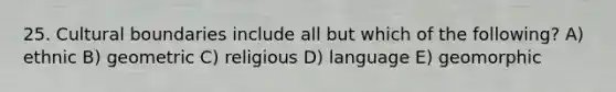 25. Cultural boundaries include all but which of the following? A) ethnic B) geometric C) religious D) language E) geomorphic