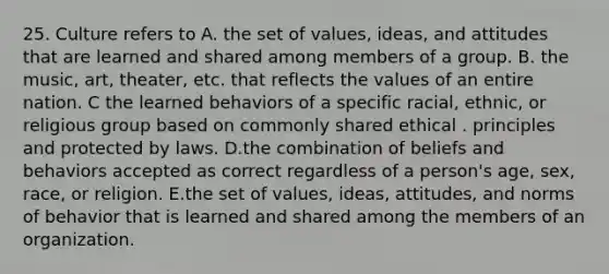 25. Culture refers to A. the set of values, ideas, and attitudes that are learned and shared among members of a group. B. the music, art, theater, etc. that reflects the values of an entire nation. C the learned behaviors of a specific racial, ethnic, or religious group based on commonly shared ethical . principles and protected by laws. D.the combination of beliefs and behaviors accepted as correct regardless of a person's age, sex, race, or religion. E.the set of values, ideas, attitudes, and norms of behavior that is learned and shared among the members of an organization.