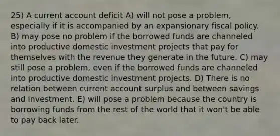 25) A current account deficit A) will not pose a problem, especially if it is accompanied by an expansionary fiscal policy. B) may pose no problem if the borrowed funds are channeled into productive domestic investment projects that pay for themselves with the revenue they generate in the future. C) may still pose a problem, even if the borrowed funds are channeled into productive domestic investment projects. D) There is no relation between current account surplus and between savings and investment. E) will pose a problem because the country is borrowing funds from the rest of the world that it won't be able to pay back later.