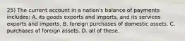 25) The current account in a nation's balance of payments includes: A. its goods exports and imports, and its services exports and imports. B. foreign purchases of domestic assets. C. purchases of foreign assets. D. all of these.