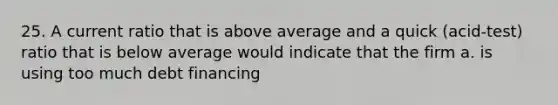 25. A current ratio that is above average and a quick (acid-test) ratio that is below average would indicate that the firm a. is using too much debt financing