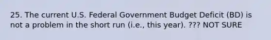 25. The current U.S. Federal Government Budget Deficit (BD) is not a problem in the short run (i.e., this year). ??? NOT SURE