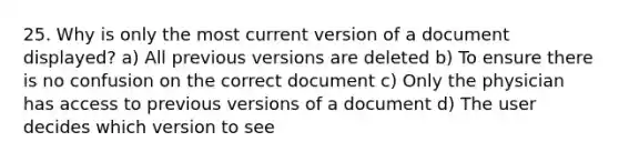 25. Why is only the most current version of a document displayed? a) All previous versions are deleted b) To ensure there is no confusion on the correct document c) Only the physician has access to previous versions of a document d) The user decides which version to see