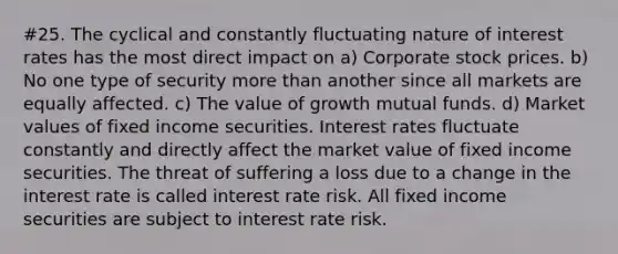 #25. The cyclical and constantly fluctuating nature of interest rates has the most direct impact on a) Corporate stock prices. b) No one type of security more than another since all markets are equally affected. c) The value of growth mutual funds. d) Market values of fixed income securities. Interest rates fluctuate constantly and directly affect the market value of fixed income securities. The threat of suffering a loss due to a change in the interest rate is called interest rate risk. All fixed income securities are subject to interest rate risk.