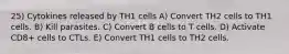 25) Cytokines released by TH1 cells A) Convert TH2 cells to TH1 cells. B) Kill parasites. C) Convert B cells to T cells. D) Activate CD8+ cells to CTLs. E) Convert TH1 cells to TH2 cells.