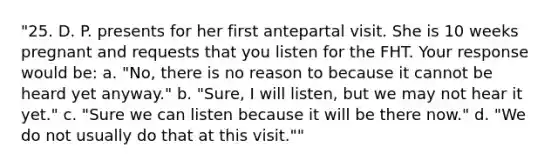 "25. D. P. presents for her first antepartal visit. She is 10 weeks pregnant and requests that you listen for the FHT. Your response would be: a. "No, there is no reason to because it cannot be heard yet anyway." b. "Sure, I will listen, but we may not hear it yet." c. "Sure we can listen because it will be there now." d. "We do not usually do that at this visit.""