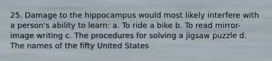 25. Damage to the hippocampus would most likely interfere with a person's ability to learn: a. To ride a bike b. To read mirror-image writing c. The procedures for solving a jigsaw puzzle d. The names of the fifty United States