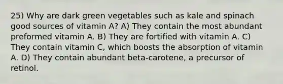 25) Why are dark green vegetables such as kale and spinach good sources of vitamin A? A) They contain the most abundant preformed vitamin A. B) They are fortified with vitamin A. C) They contain vitamin C, which boosts the absorption of vitamin A. D) They contain abundant beta-carotene, a precursor of retinol.