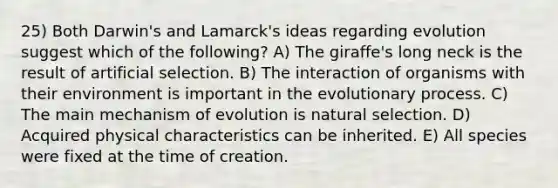 25) Both Darwin's and Lamarck's ideas regarding evolution suggest which of the following? A) The giraffe's long neck is the result of artificial selection. B) The interaction of organisms with their environment is important in the evolutionary process. C) The main mechanism of evolution is natural selection. D) Acquired physical characteristics can be inherited. E) All species were fixed at the time of creation.