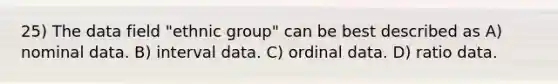 25) The data field "ethnic group" can be best described as A) nominal data. B) interval data. C) ordinal data. D) ratio data.