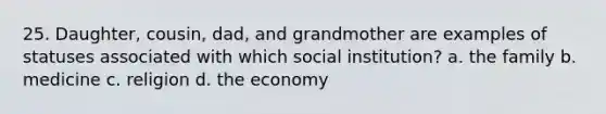 25. Daughter, cousin, dad, and grandmother are examples of statuses associated with which social institution? a. the family b. medicine c. religion d. the economy