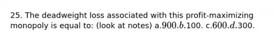25. The deadweight loss associated with this profit-maximizing monopoly is equal to: (look at notes) a.900. b.100. c.600. d.300.