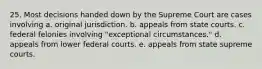 25. Most decisions handed down by the Supreme Court are cases involving a. original jurisdiction. b. appeals from state courts. c. federal felonies involving "exceptional circumstances." d. appeals from lower federal courts. e. appeals from state supreme courts.