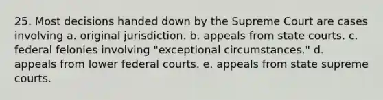 25. Most decisions handed down by the Supreme Court are cases involving a. original jurisdiction. b. appeals from state courts. c. federal felonies involving "exceptional circumstances." d. appeals from lower federal courts. e. appeals from state supreme courts.