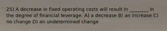 25) A decrease in fixed operating costs will result in ________ in the degree of financial leverage. A) a decrease B) an increase C) no change D) an undetermined change