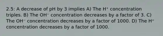 2.5: A decrease of pH by 3 implies A) The H⁺ concentration triples. B) The OH⁻ concentration decreases by a factor of 3. C) The OH⁻ concentration decreases by a factor of 1000. D) The H⁺ concentration decreases by a factor of 1000.