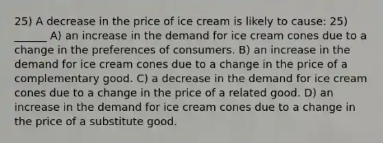 25) A decrease in the price of ice cream is likely to cause: 25) ______ A) an increase in the demand for ice cream cones due to a change in the preferences of consumers. B) an increase in the demand for ice cream cones due to a change in the price of a complementary good. C) a decrease in the demand for ice cream cones due to a change in the price of a related good. D) an increase in the demand for ice cream cones due to a change in the price of a substitute good.