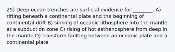 25) Deep ocean trenches are surficial evidence for ________. A) rifting beneath a continental plate and the beginning of continental drift B) sinking of oceanic lithosphere into <a href='https://www.questionai.com/knowledge/kHR4HOnNY8-the-mantle' class='anchor-knowledge'>the mantle</a> at a subduction zone C) rising of hot asthenosphere from deep in the mantle D) transform faulting between an oceanic plate and a continental plate