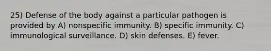 25) Defense of the body against a particular pathogen is provided by A) nonspecific immunity. B) specific immunity. C) immunological surveillance. D) skin defenses. E) fever.