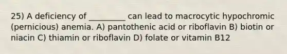 25) A deficiency of _________ can lead to macrocytic hypochromic (pernicious) anemia. A) pantothenic acid or riboflavin B) biotin or niacin C) thiamin or riboflavin D) folate or vitamin B12