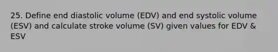 25. Define end diastolic volume (EDV) and end systolic volume (ESV) and calculate stroke volume (SV) given values for EDV & ESV