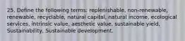 25. Define the following terms: replenishable, non-renewable, renewable, recyclable, natural capital, natural income, ecological services, intrinsic value, aesthetic value, sustainable yield, Sustainability, Sustainable development.