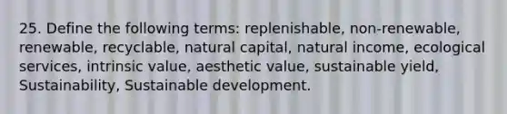 25. Define the following terms: replenishable, non-renewable, renewable, recyclable, natural capital, natural income, ecological services, intrinsic value, aesthetic value, sustainable yield, Sustainability, Sustainable development.