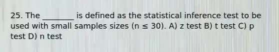 25. The ________ is defined as the statistical inference test to be used with small samples sizes (n ≤ 30). A) z test B) t test C) p test D) n test